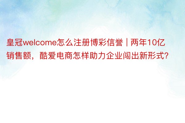 皇冠welcome怎么注册博彩信誉 | 两年10亿销售额，酷爱电商怎样助力企业闯出新形式？