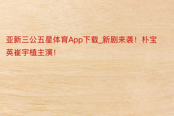 亚新三公五星体育App下载_新剧来袭！朴宝英崔宇植主演！