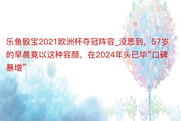 乐鱼骰宝2021欧洲杯夺冠阵容_没思到，57岁的早晨竟以这种容颜，在2024年头已毕“口碑暴增”