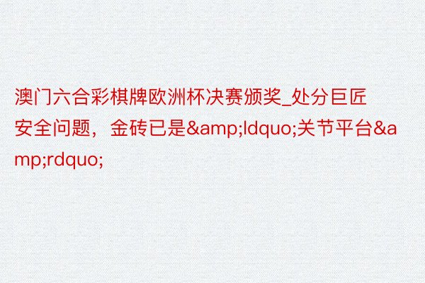 澳门六合彩棋牌欧洲杯决赛颁奖_处分巨匠安全问题，金砖已是&ldquo;关节平台&rdquo;