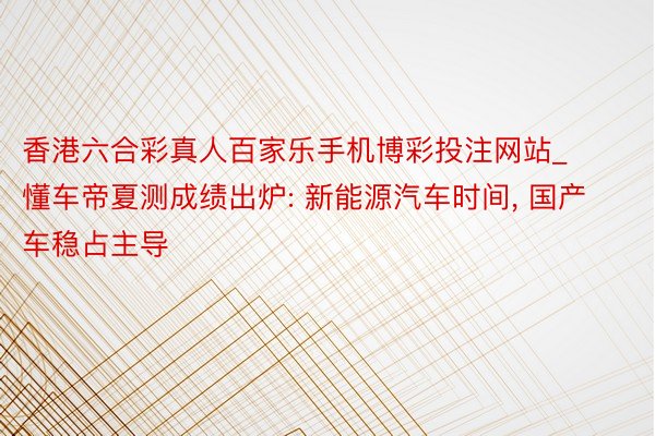 香港六合彩真人百家乐手机博彩投注网站_懂车帝夏测成绩出炉: 新能源汽车时间, 国产车稳占主导