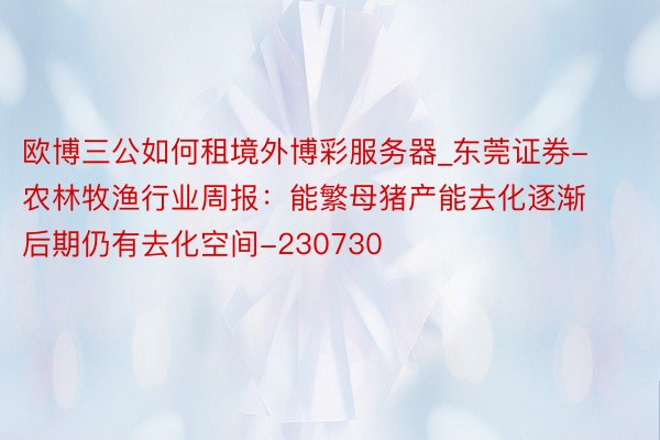 欧博三公如何租境外博彩服务器_东莞证券-农林牧渔行业周报：能繁母猪产能去化逐渐 后期仍有去化空间-230730