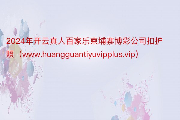 2024年开云真人百家乐柬埔寨博彩公司扣护照（www.huangguantiyuvipplus.vip）
