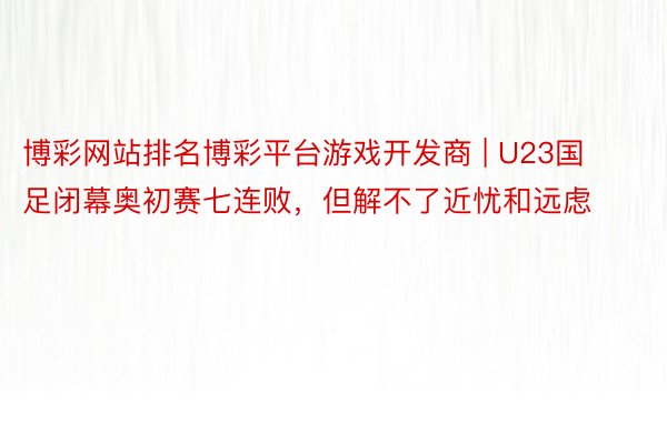 博彩网站排名博彩平台游戏开发商 | U23国足闭幕奥初赛七连败，但解不了近忧和远虑
