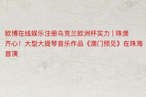 欧博在线娱乐注册乌克兰欧洲杯实力 | 珠澳齐心！大型大提琴音乐作品《澳门预见》在珠海首演