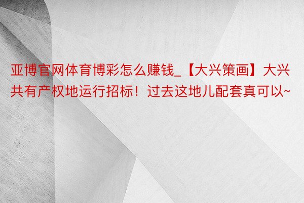 亚博官网体育博彩怎么赚钱_【大兴策画】大兴共有产权地运行招标！过去这地儿配套真可以~