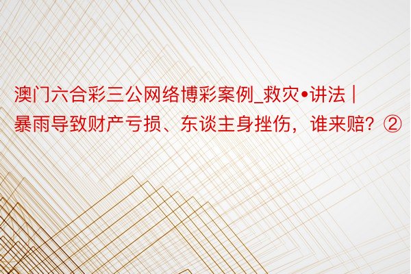 澳门六合彩三公网络博彩案例_救灾•讲法 | 暴雨导致财产亏损、东谈主身挫伤，谁来赔？②