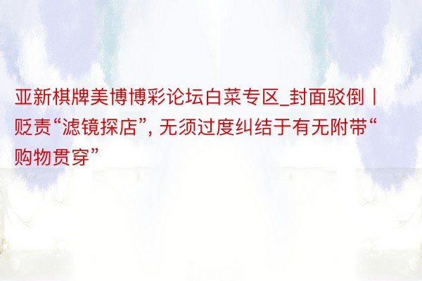 亚新棋牌美博博彩论坛白菜专区_封面驳倒丨贬责“滤镜探店”, 无须过度纠结于有无附带“购物贯穿”