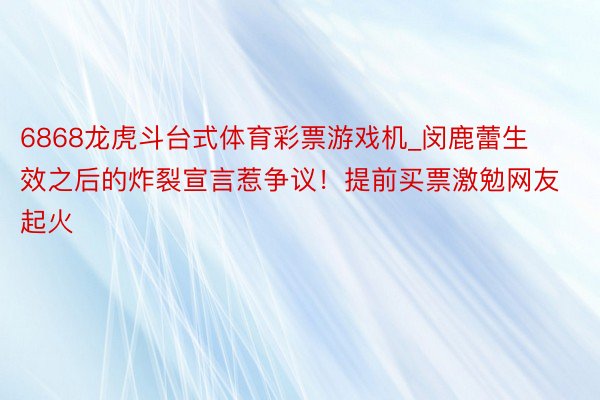 6868龙虎斗台式体育彩票游戏机_闵鹿蕾生效之后的炸裂宣言惹争议！提前买票激勉网友起火