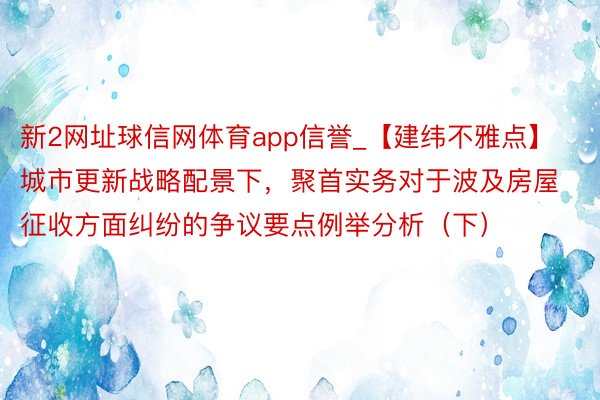 新2网址球信网体育app信誉_【建纬不雅点】城市更新战略配景下，聚首实务对于波及房屋征收方面纠纷的争议要点例举分析（下）