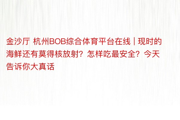 金沙厅 杭州BOB综合体育平台在线 | 现时的海鲜还有莫得核放射？怎样吃最安全？今天告诉你大真话