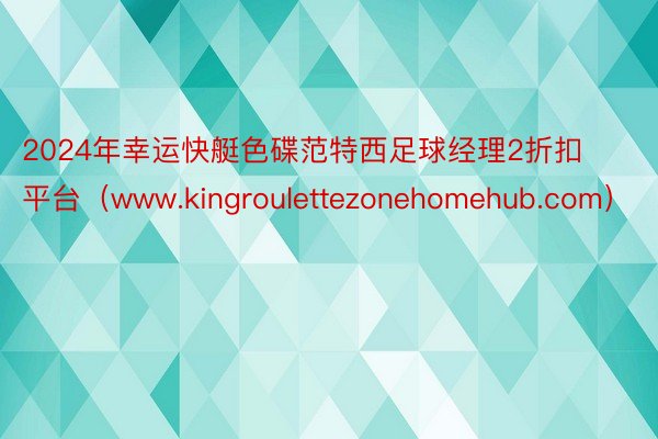 2024年幸运快艇色碟范特西足球经理2折扣平台（www.kingroulettezonehomehub.com）