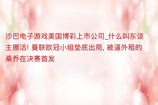 沙巴电子游戏美国博彩上市公司_什么叫东谈主挪活! 曼联欧冠小组垫底出局, 被逼外租的桑乔在决赛首发