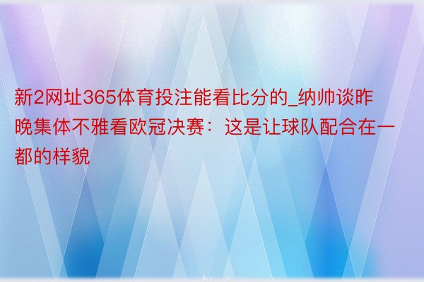 新2网址365体育投注能看比分的_纳帅谈昨晚集体不雅看欧冠决赛：这是让球队配合在一都的样貌