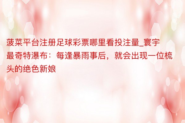 菠菜平台注册足球彩票哪里看投注量_寰宇最奇特瀑布：每逢暴雨事后，就会出现一位梳头的绝色新娘