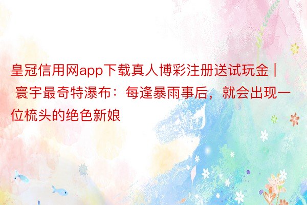 皇冠信用网app下载真人博彩注册送试玩金 | 寰宇最奇特瀑布：每逢暴雨事后，就会出现一位梳头的绝色新娘