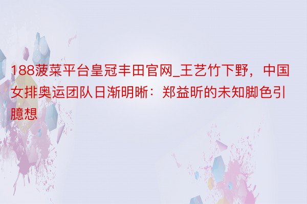 188菠菜平台皇冠丰田官网_王艺竹下野，中国女排奥运团队日渐明晰：郑益昕的未知脚色引臆想