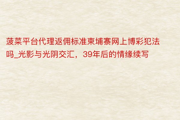 菠菜平台代理返佣标准柬埔寨网上博彩犯法吗_光影与光阴交汇，39年后的情缘续写