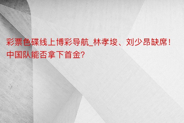 彩票色碟线上博彩导航_林孝埈、刘少昂缺席！中国队能否拿下首金？