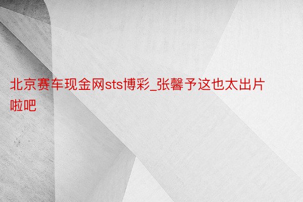 北京赛车现金网sts博彩_张馨予这也太出片啦吧