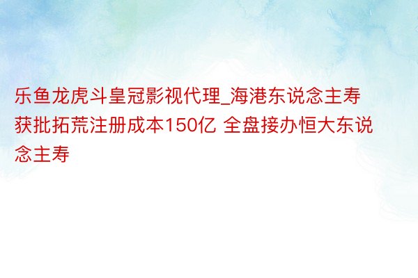 乐鱼龙虎斗皇冠影视代理_海港东说念主寿获批拓荒注册成本150亿 全盘接办恒大东说念主寿