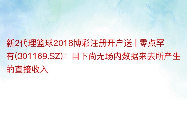 新2代理篮球2018博彩注册开户送 | 零点罕有(301169.SZ)：目下尚无场内数据来去所产生的直接收入