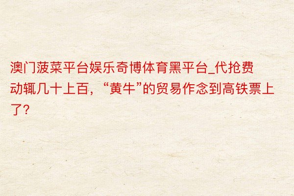 澳门菠菜平台娱乐奇博体育黑平台_代抢费动辄几十上百，“黄牛”的贸易作念到高铁票上了？
