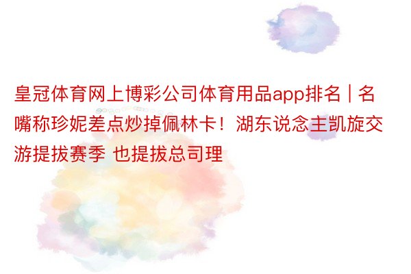 皇冠体育网上博彩公司体育用品app排名 | 名嘴称珍妮差点炒掉佩林卡！湖东说念主凯旋交游提拔赛季 也提拔总司理