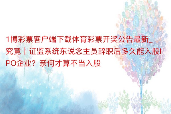 1博彩票客户端下载体育彩票开奖公告最新_究竟｜证监系统东说念主员辞职后多久能入股IPO企业？奈何才算不当入股