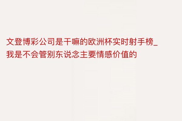 文登博彩公司是干嘛的欧洲杯实时射手榜_我是不会管别东说念主要情感价值的