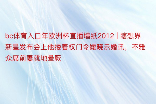 bc体育入口年欧洲杯直播墙纸2012 | 瞎想界新星发布会上他搂着权门令嫒晓示婚讯，不雅众席前妻就地晕厥