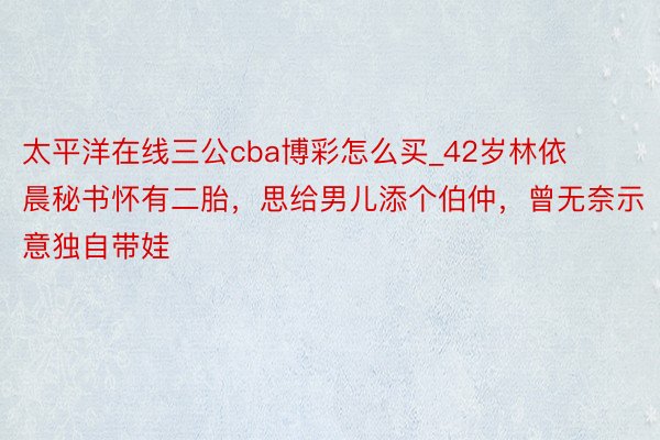太平洋在线三公cba博彩怎么买_42岁林依晨秘书怀有二胎，思给男儿添个伯仲，曾无奈示意独自带娃