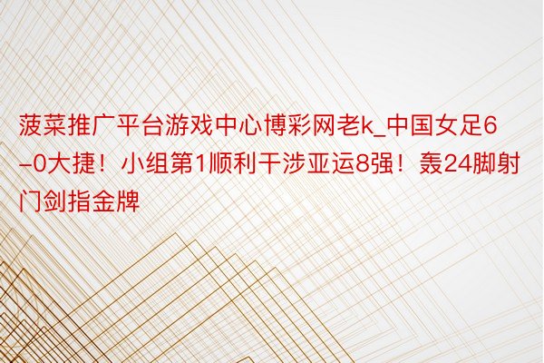 菠菜推广平台游戏中心博彩网老k_中国女足6-0大捷！小组第1顺利干涉亚运8强！轰24脚射门剑指金牌